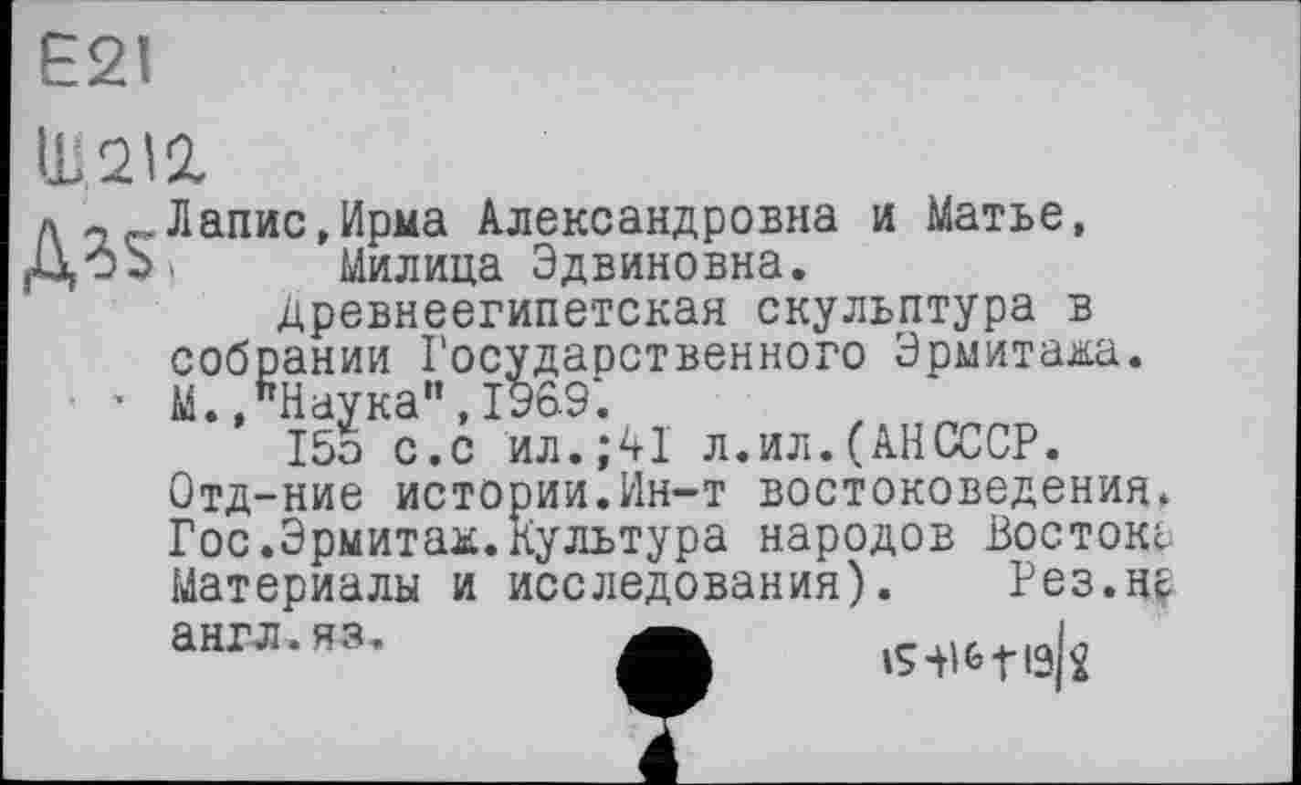 ﻿Ш2І2.
д	Лапис,Ирма Александровна и Матье,
цоЪ. Милица Эдвиновна.
Древнеегипетская скульптура в собрании Государственного Эрмитажа.
■ ’ М.»Наука", 1969*.
15э с.с ил.;41 л.ил.(АНСССР.
Отд-ние истории.Ин-т востоковедения. Гос.Эрмитаж.Культура народов Востока Материалы и исследования). Рез.Нс англ.яз.